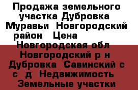 Продажа земельного участка Дубровка, Муравьи, Новгородский район › Цена ­ 200 000 - Новгородская обл., Новгородский р-н, Дубровка (Савинский с/с) д. Недвижимость » Земельные участки продажа   . Новгородская обл.